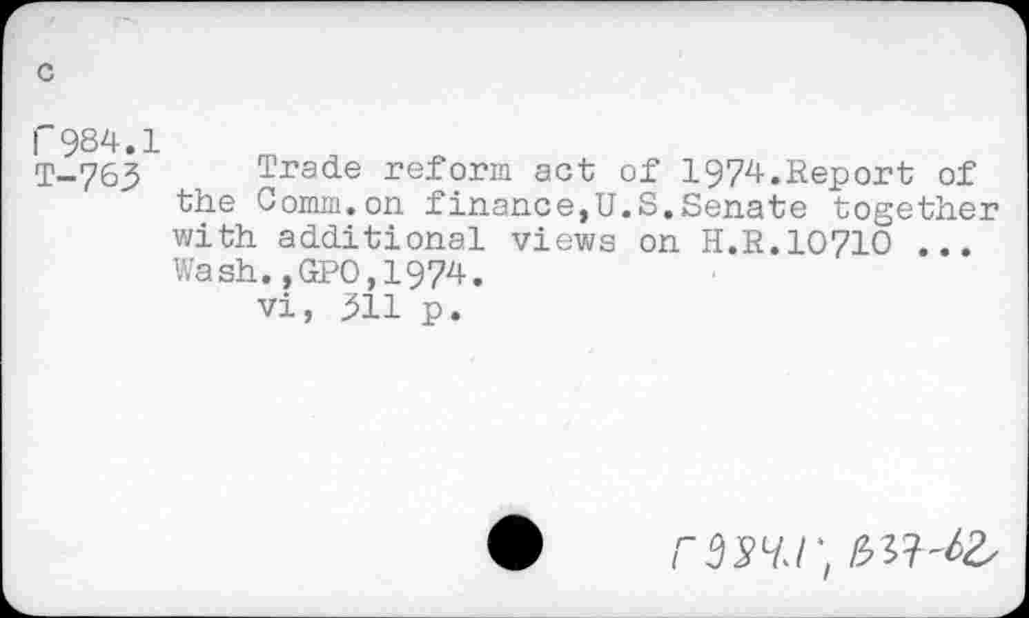 ﻿r984.1
T-763 Trade reform act of 1974.Report of the Comm.on finance,U.S.Senate together with additional views on H.R.10710 ... Wash.,GPO,1974.
vi, jJll p.